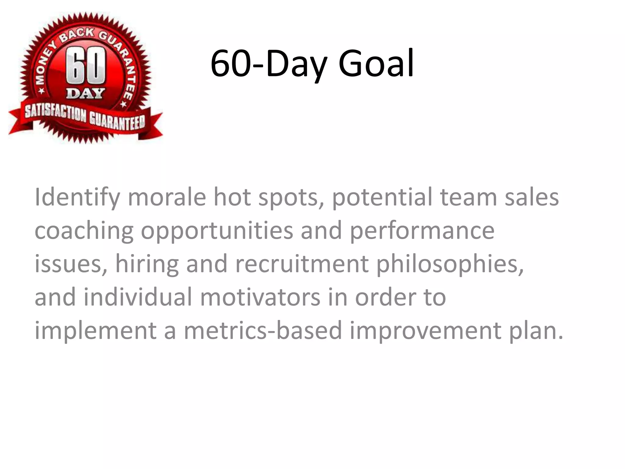 60-Day Goal
Identify morale hot spots, potential team sales
coaching opportunities and performance
issues, hiring and recruitment philosophies,
and individual motivators in order to
implement a metrics-based improvement plan.
 
