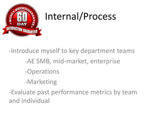 Internal/Process
-Introduce myself to key department teams
-AE SMB, mid-market, enterprise
-Operations
-Marketing
-Evaluate past performance metrics by team
and individual
 
