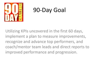 90-Day Goal
Utilizing KPIs uncovered in the first 60 days,
implement a plan to measure improvements,
recognize and advance top performers, and
coach/mentor team leads and direct reports to
improved performance and progression.
 
