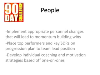 People
-Implement appropriate personnel changes
that will lead to momentum building wins
-Place top performers and key SDRs on
progression plan to team lead position
-Develop individual coaching and motivation
strategies based off one-on-ones
 