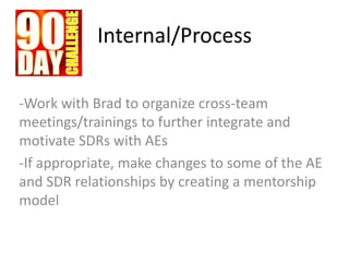 Internal/Process
-Work with Brad to organize cross-team
meetings/trainings to further integrate and
motivate SDRs with AEs
-If appropriate, make changes to some of the AE
and SDR relationships by creating a mentorship
model
 