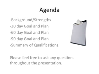 Agenda
-Background/Strengths
-30 day Goal and Plan
-60 day Goal and Plan
-90 day Goal and Plan
-Summary of Qualifications
Please feel free to ask any questions
throughout the presentation.
 