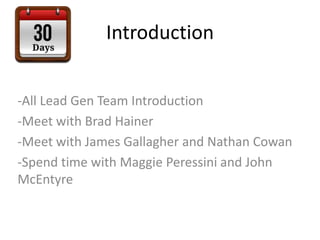 Introduction
-All Lead Gen Team Introduction
-Meet with Brad Hainer
-Meet with James Gallagher and Nathan Cowan
-Spend time with Maggie Peressini and John
McEntyre
 