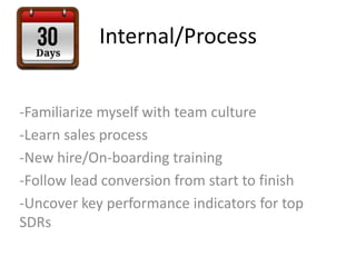 Internal/Process
-Familiarize myself with team culture
-Learn sales process
-New hire/On-boarding training
-Follow lead conversion from start to finish
-Uncover key performance indicators for top
SDRs
 