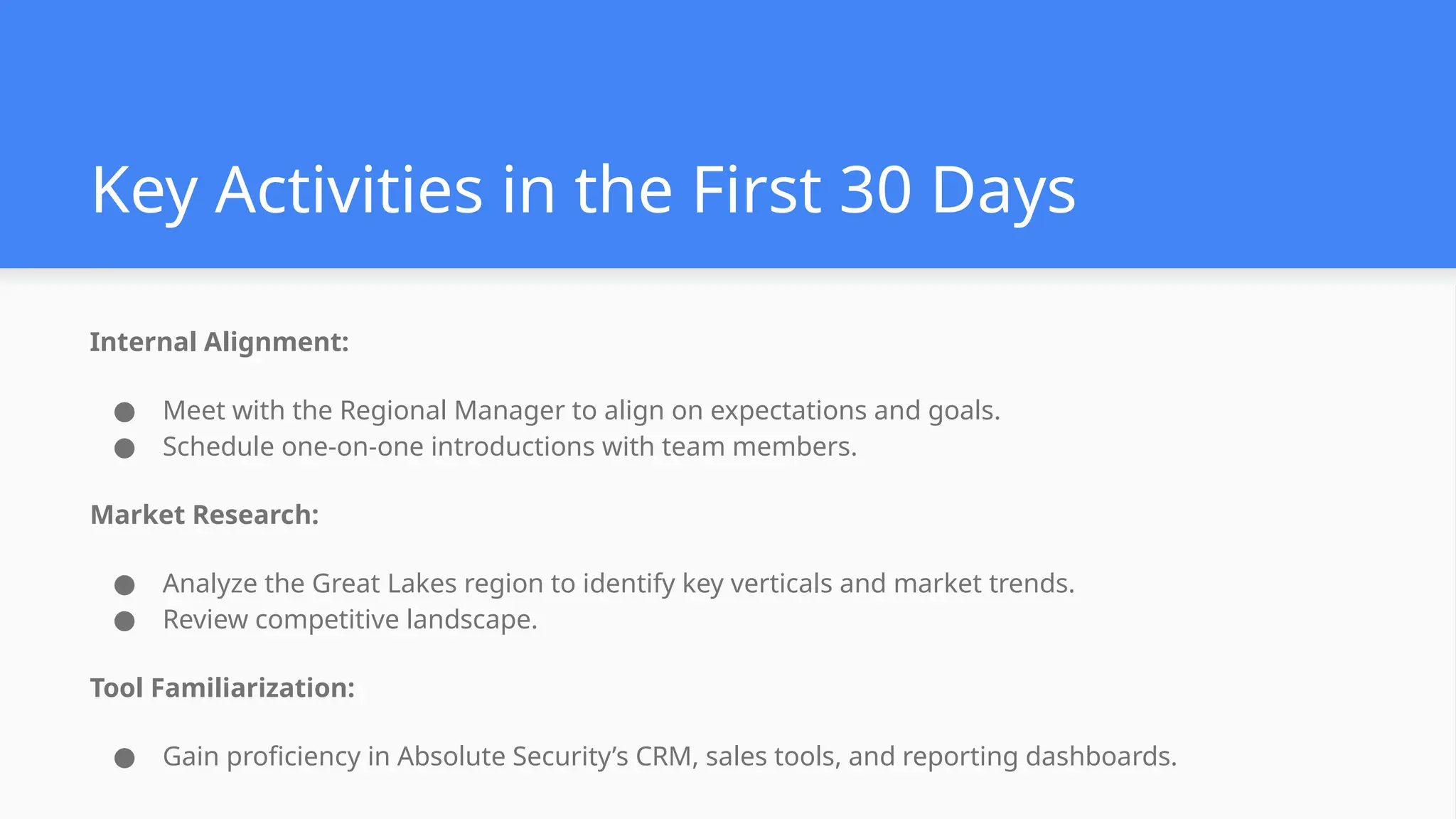 Key Activities in the First 30 Days
Internal Alignment:
● Meet with the Regional Manager to align on expectations and goals.
● Schedule one-on-one introductions with team members.
Market Research:
● Analyze the Great Lakes region to identify key verticals and market trends.
● Review competitive landscape.
Tool Familiarization:
● Gain proficiency in Absolute Security’s CRM, sales tools, and reporting dashboards.
 