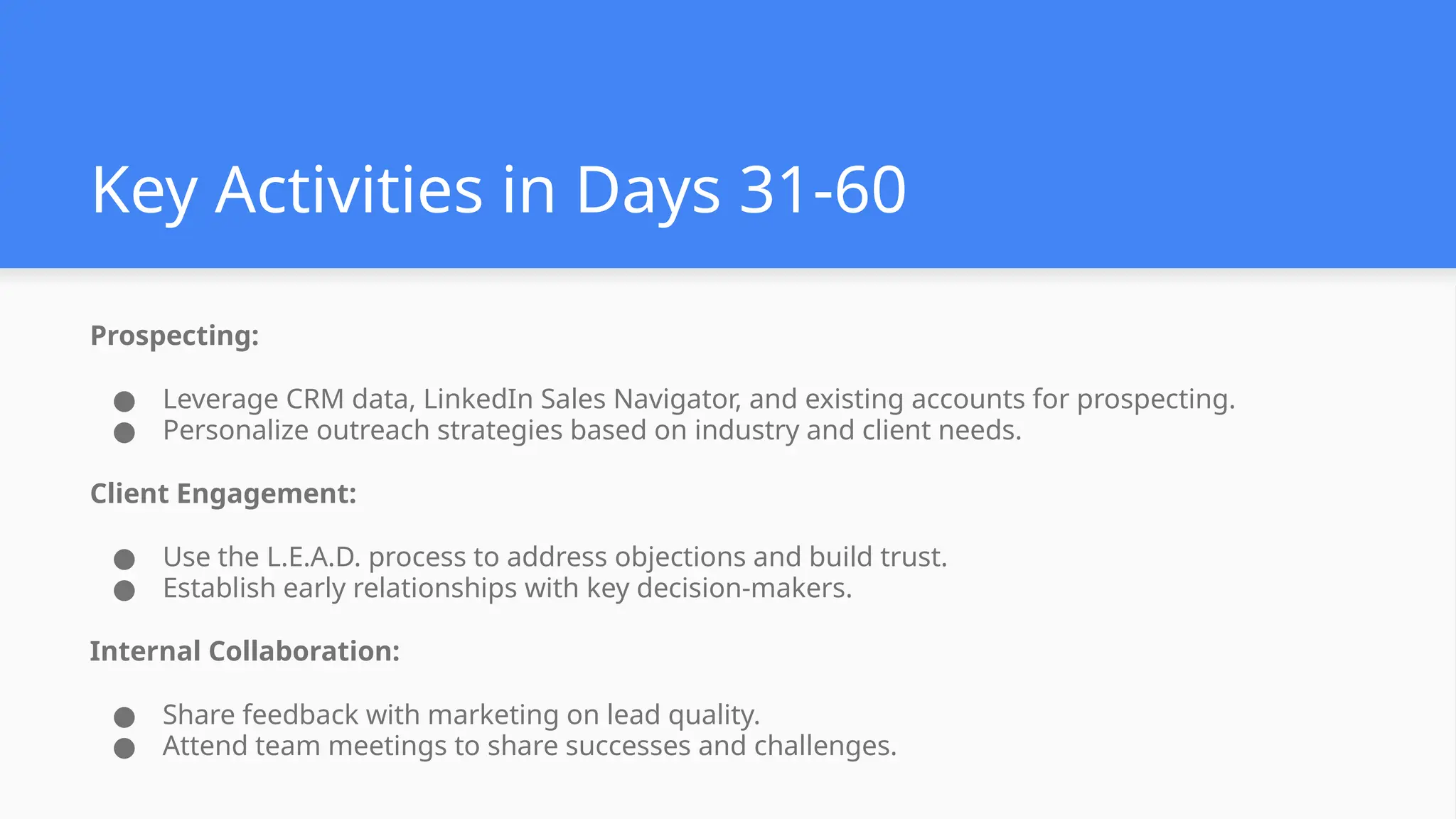 Key Activities in Days 31-60
Prospecting:
● Leverage CRM data, LinkedIn Sales Navigator, and existing accounts for prospecting.
● Personalize outreach strategies based on industry and client needs.
Client Engagement:
● Use the L.E.A.D. process to address objections and build trust.
● Establish early relationships with key decision-makers.
Internal Collaboration:
● Share feedback with marketing on lead quality.
● Attend team meetings to share successes and challenges.
 