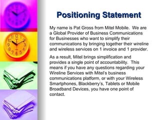 Positioning Statement My name is Pat Gross from Mitel Mobile.  We are a Global Provider of Business Communications for Businesses who want to simplify their communications by bringing together their wireline and wireless services on 1 invoice and 1 provider.  As a result, Mitel brings simplification and provides a single point of accountability.  This means if you have any questions regarding your Wireline Services with Mitel’s business communications platform, or with your Wireless Smartphones, Blackberry’s, Tablets or Mobile Broadband Devices, you have one point of contact.   