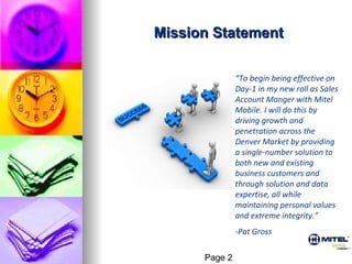 Mission Statement “ To begin being effective on Day-1 in my new roll as Sales Account Manger with Mitel Mobile. I will do this by driving growth and penetration across the Denver Market by providing a single-number solution to both new and existing business customers and through solution and data expertise, all while maintaining personal values and extreme integrity.” -Pat Gross Page 2 
