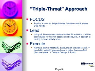 “ Triple-Threat” Approach FOCUS Provide a focus to Single-Number Solutions and Business Data needs. Lead Using all the resources to clear hurdles for success.  I will be accountable for my own actions and behaviors, in addition to driving my own activity level. Execute Having a plan is important.  Executing on the plan is vital. "A good plan violently executed now is better than a perfect plan next week." ~ General George S. Patton  Page 3 