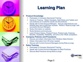 Learning Plan Product Knowledge   Participate in Company Sponsored Training. Hands on Training.  Obtain Handsets, Data Sticks and Tablets and use products as a customer would use the products. Speak with Current Account Mangers.  Discuss what features and benefits they use to build their success.  Perform “Ride-a-Longs” with successful Account Mangers. Study information on website. Study literature and brochures. Learn Product History, Product Future, Product Lists, Features, Benefits, Availability, Reliability, and who is the TRUE competition. Company Policies and Procedures Discuss and obtain information from Wireless Sales Director. Obtain Information from HR when needed. Discuss with Current Account Managers during Ride-a-Longs. Sales Training Participate in Company Sponsored Training Speak with Current Account Managers for Best Practices. Discuss Best Practices during Ride-a-Longs. Page 5 