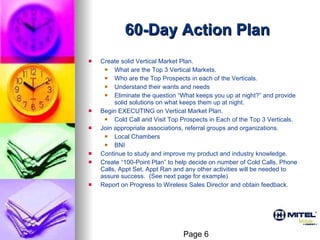 60-Day Action Plan Create solid Vertical Market Plan.  What are the Top 3 Vertical Markets. Who are the Top Prospects in each of the Verticals. Understand their wants and needs Eliminate the question “What keeps you up at night?” and provide solid solutions on what keeps them up at night. Begin EXECUTING on Vertical Market Plan.  Cold Call and Visit Top Prospects in Each of the Top 3 Verticals. Join appropriate associations, referral groups and organizations. Local Chambers BNI Continue to study and improve my product and industry knowledge. Create “100-Point Plan” to help decide on number of Cold Calls, Phone Calls, Appt Set, Appt Ran and any other activities will be needed to assure success.  (See next page for example) Report on Progress to Wireless Sales Director and obtain feedback. Page 6 