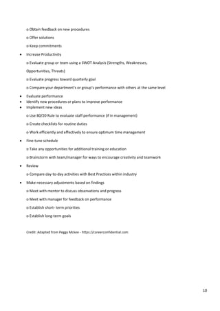 10
o Obtain feedback on new procedures
o Offer solutions
o Keep commitments
• Increase Productivity
o Evaluate group or team using a SWOT Analysis (Strengths, Weaknesses,
Opportunities, Threats)
o Evaluate progress toward quarterly goal
o Compare your department’s or group’s performance with others at the same level
• Evaluate performance
• Identify new procedures or plans to improve performance
• Implement new ideas
o Use 80/20 Rule to evaluate staff performance (if in management)
o Create checklists for routine duties
o Work efficiently and effectively to ensure optimum time management
• Fine-tune schedule
o Take any opportunities for additional training or education
o Brainstorm with team/manager for ways to encourage creativity and teamwork
• Review
o Compare day-to-day activities with Best Practices within industry
• Make necessary adjustments based on findings
o Meet with mentor to discuss observations and progress
o Meet with manager for feedback on performance
o Establish short- term priorities
o Establish long-term goals
Credit: Adapted from Peggy Mckee - https://careerconfidential.com
 
