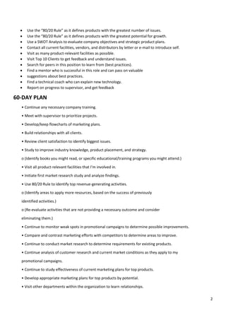 2
• Use the “80/20 Rule” as it defines products with the greatest number of issues.
• Use the “80/20 Rule” as it defines products with the greatest potential for growth.
• Use a SWOT Analysis to evaluate company objectives and strategic product plans.
• Contact all current facilities, vendors, and distributors by letter or e-mail to introduce self.
• Visit as many product-relevant facilities as possible.
• Visit Top 10 Clients to get feedback and understand issues.
• Search for peers in this position to learn from (best practices).
• Find a mentor who is successful in this role and can pass on valuable
• suggestions about best practices.
• Find a technical coach who can explain new technology.
• Report on progress to supervisor, and get feedback
60-DAY PLAN
• Continue any necessary company training.
• Meet with supervisor to prioritize projects.
• Develop/keep flowcharts of marketing plans.
• Build relationships with all clients.
• Review client satisfaction to identify biggest issues.
• Study to improve industry knowledge, product placement, and strategy.
o (Identify books you might read, or specific educational/training programs you might attend.)
• Visit all product-relevant facilities that I’m involved in.
• Initiate first market research study and analyze findings.
• Use 80/20 Rule to identify top revenue-generating activities.
o (Identify areas to apply more resources, based on the success of previously
identified activities.)
o (Re-evaluate activities that are not providing a necessary outcome and consider
eliminating them.)
• Continue to monitor weak spots in promotional campaigns to determine possible improvements.
• Compare and contrast marketing efforts with competitors to determine areas to improve.
• Continue to conduct market research to determine requirements for existing products.
• Continue analysis of customer research and current market conditions as they apply to my
promotional campaigns.
• Continue to study effectiveness of current marketing plans for top products.
• Develop appropriate marketing plans for top products by potential.
• Visit other departments within the organization to learn relationships.
 