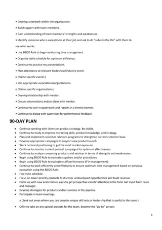 3
• Develop a network within the organization.
• Build rapport with team members.
• Gain understanding of team members’ strengths and weaknesses.
• Identify someone who is exceptional at their job and ask to do “a day in the life” with them to
see what works.
• Use 80/20 Rule to begin evaluating time management.
• Organize daily schedule for optimum efficiency.
• Continue to practice my presentations.
• Plan attendance at relevant tradeshow/industry event.
o (Name specific events.)
• Join appropriate associations/organizations.
o (Name specific organizations.)
• Develop relationship with mentor.
• Discuss observations and/or plans with mentor.
• Continue to turn in paperwork and reports in a timely manner.
• Continue to dialog with supervisor for performance feedback
90-DAY PLAN
• Continue working with clients on product strategy. Be visible.
• Continue to study to improve marketing skills, product knowledge, and strategy.
• Plan and implement customer relations programs to strengthen current customer base.
• Develop appropriate campaigns to support new product launch.
• Work on brand positioning to get the most market exposure.
• Continue to monitor current product campaigns for optimum effectiveness.
• Continue to analyze competing products and services in terms of strengths and weaknesses.
• Begin using 80/20 Rule to evaluate suppliers and/or procedures.
• Begin using 80/20 Rule to evaluate staff performance (if in management).
• Continue to work efficiently and effectively to ensure optimum time management based on previous
evaluation using the 80/20 Rule.
• Fine-tune schedule.
• Focus on lower-priority products to discover undeveloped opportunities and build revenue.
• Come up with new and creative ways to get prospective clients’ attention in the field. Get input from team
and manager.
• Develop strategies for products and/or services in the pipeline.
• Participate in team meetings.
o (Seek out areas where you can provide unique skill sets or leadership that is useful to the team.)
• Offer to take on any special projects for the team. Become the “go-to” person.
 