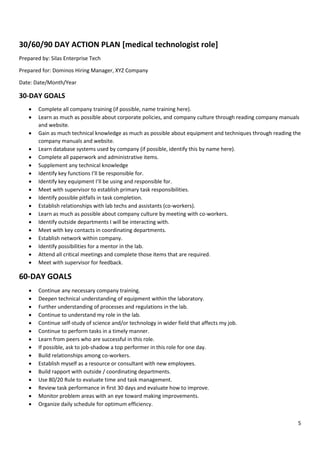 5
30/60/90 DAY ACTION PLAN [medical technologist role]
Prepared by: Silas Enterprise Tech
Prepared for: Dominos Hiring Manager, XYZ Company
Date: Date/Month/Year
30-DAY GOALS
• Complete all company training (if possible, name training here).
• Learn as much as possible about corporate policies, and company culture through reading company manuals
and website.
• Gain as much technical knowledge as much as possible about equipment and techniques through reading the
company manuals and website.
• Learn database systems used by company (if possible, identify this by name here).
• Complete all paperwork and administrative items.
• Supplement any technical knowledge
• Identify key functions I’ll be responsible for.
• Identify key equipment I’ll be using and responsible for.
• Meet with supervisor to establish primary task responsibilities.
• Identify possible pitfalls in task completion.
• Establish relationships with lab techs and assistants (co-workers).
• Learn as much as possible about company culture by meeting with co-workers.
• Identify outside departments I will be interacting with.
• Meet with key contacts in coordinating departments.
• Establish network within company.
• Identify possibilities for a mentor in the lab.
• Attend all critical meetings and complete those items that are required.
• Meet with supervisor for feedback.
60-DAY GOALS
• Continue any necessary company training.
• Deepen technical understanding of equipment within the laboratory.
• Further understanding of processes and regulations in the lab.
• Continue to understand my role in the lab.
• Continue self-study of science and/or technology in wider field that affects my job.
• Continue to perform tasks in a timely manner.
• Learn from peers who are successful in this role.
• If possible, ask to job-shadow a top performer in this role for one day.
• Build relationships among co-workers.
• Establish myself as a resource or consultant with new employees.
• Build rapport with outside / coordinating departments.
• Use 80/20 Rule to evaluate time and task management.
• Review task performance in first 30 days and evaluate how to improve.
• Monitor problem areas with an eye toward making improvements.
• Organize daily schedule for optimum efficiency.
 