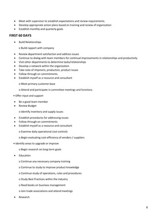 8
• Meet with supervisor to establish expectations and review requirements
• Develop appropriate action plans based on training and review of organization
• Establish monthly and quarterly goals
FIRST 60 DAYS
• Build Relationships
o Build rapport with company
• Review department satisfaction and address issues
• Continue to dialog with team members for continual improvements in relationships and productivity
• Visit other departments to determine tasks/relationships
• Develop a network within the organization
• Take note of shipment, production, product issues
• Follow through on commitments
• Establish myself as a resource and consultant
o Meet primary customer base
o Attend and participate in committee meetings and functions
• Offer input and support
• Be a good team member
• Review Budget
o Identify inventory and supply issues
• Establish procedures for addressing issues
• Follow through on commitments
• Establish myself as a resource and consultant
o Examine daily operational cost-controls
o Begin evaluating cost-efficiency of vendors / suppliers
• Identify areas to upgrade or improve
o Begin research on long-term goals
• Education
o Continue any necessary company training
o Continue to study to improve product knowledge
o Continue study of operations, rules and procedures
o Study Best Practices within the industry
o Read books on business management
o Join trade associations and attend meetings
• Research
 