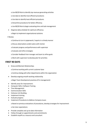 9
o Use 80/20 Rule to identify top revenue-generating activities
o Use data to identify most efficient procedures
o Use data to identify least efficient procedures
o Streamline procedures for better efficiency
o Use 80/20 Rule to begin evaluating time and task management
• Organize daily schedule for optimum efficiency
o Begin to implement organizational solutions
• Review
o Continue to turn in paperwork / reports in a timely manner
o Discuss observations and/or plans with mentor
o Evaluate progress and performance with supervisor
o Evaluate and refine strategies
o Consider feedback from manager and team to refine goals
o Work with supervisor to develop plan for priorities
FIRST 90 DAYS
• Grow and Maintain Relationships
o Continue working with current customer base
o Continue dialog with other departments within the organization
• Develop ongoing smooth working relationship
o Begin Team Development practices (if in management)
• Identify areas for improvement:
• Computer Skills / Software Training
• Time Management
• Communication Skills
• Cohesive Unit Building
• Implement training
• Evaluate progress
• Implement Procedures to Address Company Issues
o Based on previous evaluations of procedures, develop strategies for improvement
o Set clear expectations
• Provide complete and up-to-date information
• Follow through on appointments and commitments
• Establish myself as a resource and consultant
 
