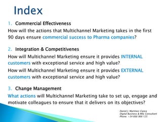 1.  Commercial Effectiveness
How will the actions that Multichannel Marketing takes in the first
90 days ensure commercial success to Pharma companies?
2.  Integration & Competitivenes
How will Multichannel Marketing ensure it provides INTERNAL
customers with exceptional service and high value?
How will Multichannel Marketing ensure it provides EXTERNAL
customers with exceptional service and high value?
3.  Change Management
What actions will Multichannel Marketing take to set up, engage and
motivate colleagues to ensure that it delivers on its objectives?
Daniel J. Martínez-Canca
Digital Business & MSL Consultant
Phone: +34 666 966 125
 