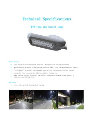 Technical Specifications
T1F Type LED Street Lamp
Product Feature
■ Using the whole structure cooling technology, obtain efficient cooling performance;
■ Double coupling technology to achieve IP68 protection level, ultra high waterproof dust capacity
■ “Ultra Robust”Technology, single damage, other particle distribution of current constant
■ Useing flip chips technology for LEDS to avoid bolt die lamp risk
■
Human learning efficacy with light, realization, intensity of illumination and equality of
brightness road lighting effect.
Application
■ Street lighting、Park lighting、Road lighting
1
 