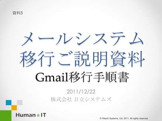 資料3




 メールシステム
 移行ご説明資料
      Gmail移行手順書
          2011/12/22
       株式会社 日立システムズ


                 © Hitachi Systems, Ltd. 2011. All rights reserved.
 