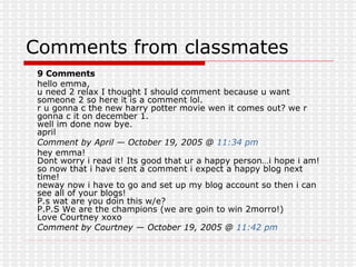 Comments from classmates 9 Comments  hello emma, u need 2 relax I thought I should comment because u want someone 2 so here it is a comment lol. r u gonna c the new harry potter movie wen it comes out? we r gonna c it on december 1. well im done now bye. april  Comment by April — October 19, 2005 @  11:34 pm   hey emma! Dont worry i read it! Its good that ur a happy person…i hope i am! so now that i have sent a comment i expect a happy blog next time! neway now i have to go and set up my blog account so then i can see all of your blogs! P.s wat are you doin this w/e? P.P.S We are the champions (we are goin to win 2morro!) Love Courtney xoxo  Comment by Courtney — October 19, 2005 @  11:42 pm   