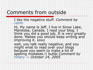 Comments from outside I like the negative stuff.  Comment by  catlin   Hi, My name is Jeff. I live in Snow Lake, Manitoba, Canada. I read your blog. I think you did a good job. It is very greatly done. Mabee you should keep writing and improving it. xoxo  well, you talk really negative, and you might wnat to read over your blogs because you seem to make a lot of spelling mistakes.!! buhbi  Comment by  Hillary  — October 24, 2005 