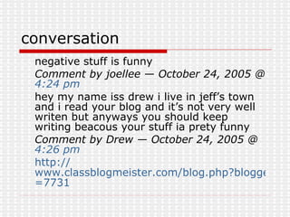 conversation negative stuff is funny  Comment by joellee — October 24, 2005 @  4:24 pm   hey my name iss drew i live in jeff’s town and i read your blog and it’s not very well writen but anyways you should keep writing beacous your stuff ia prety funny  Comment by Drew — October 24, 2005 @  4:26 pm   http:// www.classblogmeister.com/blog.php?blogger_id =7731 