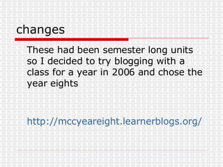 changes These had been semester long units so I decided to try blogging with a class for a year in 2006 and chose the year eights http://mccyeareight.learnerblogs.org/2006/02/15/other-students-blogs/ 