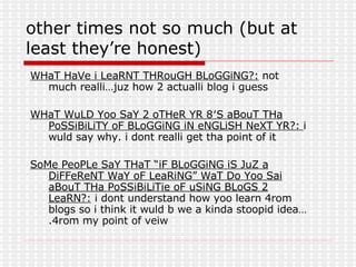 other times not so much (but at least they’re honest) WHaT HaVe i LeaRNT THRouGH BLoGGiNG?:  not much realli…juz how 2 actualli blog i guess WHaT WuLD Yoo SaY 2 oTHeR YR 8′S aBouT THa PoSSiBiLiTY oF BLoGGiNG iN eNGLiSH NeXT YR?:  i wuld say why. i dont realli get tha point of it SoMe PeoPLe SaY THaT “iF BLoGGiNG iS JuZ a DiFFeReNT WaY oF LeaRiNG” WaT Do Yoo Sai aBouT THa PoSSiBiLiTie oF uSiNG BLoGS 2 LeaRN?:  i dont understand how yoo learn 4rom blogs so i think it wuld b we a kinda stoopid idea….4rom my point of veiw  