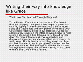 Writing their way into knowledge like Grace What Have You Learned Through Blogging?  To be honest, I’m not exaclty sure what I’ve learn’t through blogging. I suppose it has helped a great deal with my typing, I’ve realised that I use a bit to much slang and I need help with my grammar (which is what we’ve been recently doing in our classes). I’ve learnt about safety issues on the internet overall, how to write a simile poem like a bird learning to fly (scroll further down for more information). I’ve researched and discovered some facts and events that have occured in world wars. This is thanks to our class novel ‘Mr. Tom’ and last I’ve learnt how to put myself in other peoples positions such as placing myself in the teachers shoes and trying to imagine how difficult it really is. So come to think of it…I’ve learnt a fair bit. 