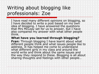 Writing about blogging like professionals: Zoe I have read many different opinions on blogging, so I have decided to write a post based on my own idea of blogging. I have answered the questions that Mrs McLeay set for us to answer, but I have also compared my answer with what other people think. What have you learned through blogging? Fran:  Through blogging I have learnt about what different people think and what issues people like to address. It has helped me come to understand what different girls in my class and around the world write and think about the same issues and the way they respond to these. Blogging is all about sharing thoughts and feelings with other people… 
