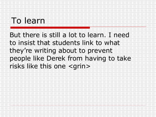 To learn But there is still a lot to learn. I need to insist that students link to what they’re writing about to prevent people like Derek from having to take risks like this one <grin> 