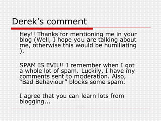 Derek’s comment Hey!! Thanks for mentioning me in your blog (Well, I hope you are talking about me, otherwise this would be humiliating  ).  SPAM IS EVIL!! I remember when I got a whole lot of spam. Luckily, I have my comments sent to moderation. Also, “Bad Behaviour” blocks some spam. I agree that you can learn lots from blogging...  