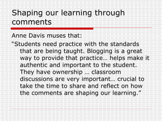 Shaping our learning through comments Anne Davis muses that:  “ Students need practice with the standards that are being taught. Blogging is a great way to provide that practice… helps make it authentic and important to the student. They have ownership … classroom discussions are very important… crucial to take the time to share and reflect on how the comments are shaping our learning.” 