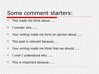Some comment starters: This made me think about……. I wonder why……. Your writing made me form an opinion about……. This post is relevant because……. Your writing made me think that we should……. I wish I understood why……. This is important because……. 