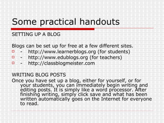 Some practical handouts SETTING UP A BLOG Blogs can be set up for free at a few different sites. - http://www.learnerblogs.org (for students) - http://www.edublogs.org (for teachers) - http://classblogmeister.com WRITING BLOG POSTS Once you have set up a blog, either for yourself, or for your students, you can immediately begin writing and editing posts. It is simply like a word processor. After finishing writing, simply click save and what has been written automatically goes on the Internet for everyone to read. 
