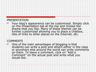 PRESENTATION Your blog’s appearance can be customized. Simply click on the Presentation tab at the top and choose the theme that you like. Many of these themes can be further customized allowing you to place a chatbox, lists of links to other places on the Internet, etc. COMMENTS One of the main advantages of blogging is that students can write a post and others either in the class or anywhere else around the world can write comments on them. To leave a comment, click on “Add a Comment” on the actual post and write what you would like. 