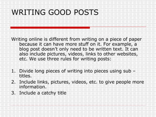 WRITING GOOD POSTS Writing online is different from writing on a piece of paper because it can have more stuff on it. For example, a blog post doesn’t only need to be written text. It can also include pictures, videos, links to other websites, etc. We use three rules for writing posts: 1. Divide long pieces of writing into pieces using sub – titles. 2. Include links, pictures, videos, etc. to give people more information. 3. Include a catchy title 