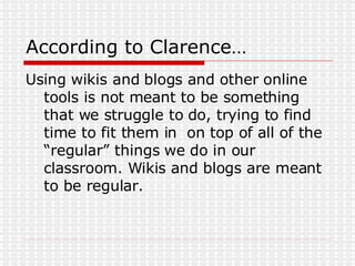 According to Clarence… Using wikis and blogs and other online tools is not meant to be something that we struggle to do, trying to find time to fit them in  on top of all of the “regular” things we do in our classroom. Wikis and blogs are meant to be regular. 