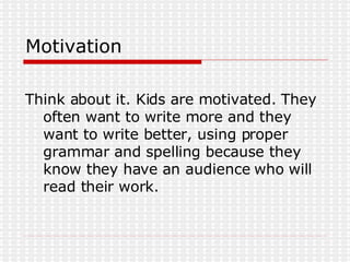 Motivation Think about it. Kids are motivated. They often want to write more and they want to write better, using proper grammar and spelling because they know they have an audience who will read their work.  