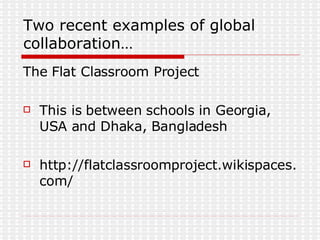 Two recent examples of global collaboration… The Flat Classroom Project  This is between schools in Georgia, USA and Dhaka, Bangladesh http://flatclassroomproject.wikispaces.com/ 