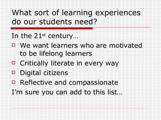What sort of learning experiences do our students need? In the 21 st  century… We want learners who are motivated to be lifelong learners Critically literate in every way Digital citizens Reflective and compassionate I’m sure you can add to this list… 