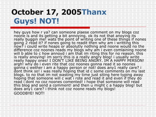 October 17, 2005 Thanx  Guys! NOT! hey guys how r ya? can someone plaese comment on my blogs coz noone is and its getting a bit annoying. ok its not that anoying its really buggin me! wats the point of writing one of these things if nones going 2 read it? if nones going to readit then why am i writting this now? i could write heaps or absolutly nothing and noone would no the difference coz noones reads my blogs why am i even comlaining noone will b able to c how annoyd i am that im riting this for no reason. this is really anoying! im sorry this is a really angry blog! i usually write really happy ones! I DON’T LIKE BEING ANGRY. IM A HAPPY PERSON! argh! why do i even rite that coz noones gonna read it so noones gonna c wether i am a happy person or not! does any1 really care? i dont think so! i was really hoping that id c some comments on my last blogs. to no that im not wasting my time just siting here typing away hoping that someone will c wat i rote and read it and even if they do read i dont no coz noones comented! i hope that someone will read this blog and send a comment! and then u might c a happy blog! but does any1 care? i think not coz noone reads my blogs! GOODBYE! NOT! 