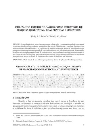 ESTUDO & DEBATE, Lajeado, v. 18, n. 2, p. 07-22, 2011 7
UTILIZANDO ESTUDO DE CASO(S) COMO ESTRATÉGIA DE
PESQUISA QUALITATIVA: BOAS PRÁTICAS E SUGESTÕES
Wesley R. S. Freitas1
e Charbel J. C. Jabbour2
RESUMO: A contribuição deste artigo é apresentar uma reflexão sobre a estratégia de estudo de casos, a qual
vem sendo adotada em larga escala por pesquisadores das áreas de Administração e correlatas. Baseando-se em
uma expressiva revisão da literatura e na experiência de pesquisa dos autores, registra-se um roteiro de etapas
para os interessados na estratégia de estudo de caso. Adicionalmente, em cada uma dessas etapas são assinalados
desafios e oportunidades para a realização de estudo de caso(s) que contribua(m) significativamente ao estado da
arte em que se insere(m). Espera-se que este artigo possa contribuir com pesquisadores iniciantes ou experientes,
à medida que se lançam no desafio de planejar e aplicar estudo de caso(s) em suas pesquisas.
PALAVRAS-CHAVE: Estudo de caso. Abordagem qualitativa. Roteiro de aplicação. Metodologia científica.
USING CASE STUDY (IES) AS STRATEGY OF QUALITATIVE
RESEARCH: GOOD PRACTICES AND SUGGESTIONS
ABSTRACT: The contribution of this article is to present a reflection on the strategy of case studies, which
has been more and more adopted by researchers in Management and correlated areas. Based on an expressive
review of literature and on the research experience of the authors, we register a guideline of steps for those who
are interested in the case study strategy. Additionally, challenges and opportunities are pointed out in each
one of these steps to carry out case studies that contribute significantly to the area in which they are inserted.
Additionally, in each one of these steps challenges and opportunities for a better case study are designated. We
hope this article can contribute to junior or senior researchers when planning and applying case studies in their
researches.
KEYWORDS: Case Study. Qualitative approach. Application guidelines. Scientific methodology.
1 Introdução
Quando se fala em pesquisa científica logo vem à mente a descoberta de algo
inovador, relacionado ao avanço da ciência, baseando-se em estratégias e métodos de
pesquisa universalmente aceitos. Comumente encontram-se artigos em congressos nacionais
e periódicos das áreas de Administração e correlatas investigando-se um único caso ou
1	 Mestre pela UNESP e Administrador pela UFMS. Prof. Assistente do curso de Administração da UFMS/
CPAR.
2	 Bolsista de Produtividade em Pesquisa do CNPq, Professor da FEB-UNESP em Bauru.
 
