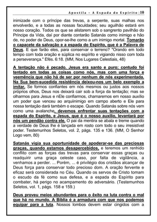 A p o s t i l a – A E s p a d a d o E s p í r i t o | 10

inimizade com o príncipe das trevas, a serpente, suas malhas nos
envolverão, e a todas as nossas faculdades; seu aguilhão estará em
nosso coração. Todos os que se alistarem sob o sangrento pavilhão do
Príncipe da Vida, daí por diante contarão Satanás como inimigo e hão
de, no poder de Deus, opor-se-lhe como a um inimigo mortal. Tomarão
o capacete da salvação e a espada do Espírito, que é a Palavra de
Deus. E que farão eles, para conservar o terreno? "Orando em todo
tempo com toda oração e súplica no espírito e vigiando nisso com toda
a perseverança." Efés. 6:18. (MM, Nos Lugares Celestiais, 48)
A tentação não é pecado. Jesus era santo e puro; contudo foi
tentado em todas as coisas como nós, mas com uma força e
veemência que não há de ser por nenhum de nós experimentada.
Na Sua bem-sucedida resistência deixou-nos um belo exemplo a
imitar. Se formos confiantes em nós mesmos ou justos aos nossos
próprios olhos, Deus nos deixará cair sob a força da tentação; mas se
olharmos para Jesus e nEle confiarmos, chamaremos em nosso auxílio
um poder que venceu ao arquiinimigo em campo aberto e Ele para
nossa tentação dará também o escape. Quando Satanás sobre nós vem
como uma avalanche, devemos enfrentar suas tentações com a
espada do Espírito, e Jesus, que é o nosso auxílio, levantará por
nós um pendão contra ele. O pai da mentira se abala e treme quando
a verdade de Deus lhe é lançada em rosto com todo o seu irresistível
poder. Testemunhos Seletos, vol. 2, págs. 135 e 136. (MM, O Senhor
Logo vem, 80)
Satanás vigia sua oportunidade de apoderar-se das preciosas
graças, quando estamos desapercebidos, e teremos um renhido
conflito com as forças das trevas para conservar essas graças ou
readquirir uma graça celeste caso, por falta de vigilância, a
venhamos a perder. ... Porém, ... é privilégio dos cristãos alcançar de
Deus força para conservar todo precioso dom. A oração fervente e
eficaz será considerada no Céu. Quando os servos de Cristo tomam
o escudo da fé como sua defesa, e a espada do Espírito para
combater, há perigo no acampamento do adversário. (Testemunhos
Seletos, vol. 1, págs. 158 e 159.)
Deus proveu meios abundantes para o êxito na luta contra o mal
que há no mundo. A Bíblia é a armadura com que nos podemos
equipar para a luta. Nossos lombos devem estar cingidos com a
 