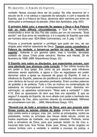 11 |   Apostila –A Espada do Espírito

verdade. Nossa couraça deve ser de justiça. Na mão devemos ter o
escudo da fé, e na cabeça o capacete da salvação; e com a espada do
Espírito, que é a Palavra de Deus, devemos abrir caminho por entre as
obstruções e embaraços do pecado. (Atos dos Apóstolos, pág. 502)
O primeiro Adão caiu; o segundo Se apegou a Deus e Sua Palavra
sob as mais difíceis circunstâncias, e Sua fé na bondade,
misericórdia e amor de Seu Pai não vacilou por um só momento. "Está
escrito", era Sua arma de resistência, e é a espada do Espírito que todo
ser humano deve usar. SDA Bible Commentary, vol. 5, pág. 1.129.
Procure a juventude apreciar o privilégio que pode ser seu, de ser
dirigida pela infalível sabedoria de Deus. Tomem como conselheira a
Palavra da verdade, e tornem-se peritos no uso da "espada do
espírito". Satanás é um general sábio; mas o humilde, devotado
soldado de Jesus Cristo pode vencê-lo. Review and Herald, 28 de
fevereiro de 1888. (MM, Maravilhosa Graça, 33)
O Espírito veio sobre os discípulos, que expectantes oravam, com
uma plenitude que alcançou cada coração. O Ser infinito revelou-Se
em poder a Sua igreja. Era como se por séculos esta influência
estivesse sendo reprimida, e agora o Céu se regozijasse em poder
derramar sobre a igreja as riquezas da graça do Espírito. E sob a
influência do Espírito, palavras de penitência e confissão misturavam-se
com cânticos de louvor por pecados perdoados. Eram ouvidas palavras
de gratidão e de profecia. Todo o Céu se inclinou na contemplação da
sabedoria do incomparável e incompreensível amor. Absortos em
admiração, os apóstolos exclamaram: "Nisto está a caridade!" I João
4:10. Eles se apossaram do dom que lhes era repartido. E que se
seguiu? A espada do Espírito, de novo afiada com poder e banhada nos
relâmpagos do Céu, abriu caminho através da incredulidade. Milhares
se converteram num dia. ... (MM, Maravilhosa Graça, 191)
"Revesti-vos de toda a armadura de Deus, para que possais estar
firmes contra as astutas ciladas do diabo; porque não temos que
lutar contra carne e sangue, mas, sim, contra os principados, contra as
potestades, contra os príncipes das trevas deste século, contra as
hostes espirituais da maldade, nos lugares celestiais. Portanto, tomai
toda a armadura de Deus, para que possais resistir no dia mau e,
havendo feito tudo, ficar firmes. Estai, pois, firmes, tendo cingidos os
vossos lombos com a verdade, e vestida a couraça da justiça, e
 