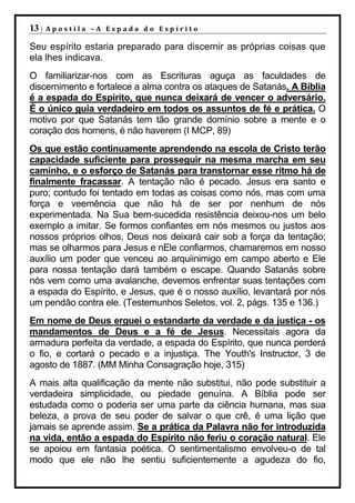 13 |   Apostila –A Espada do Espírito

Seu espírito estaria preparado para discernir as próprias coisas que
ela lhes indicava.
O familiarizar-nos com as Escrituras aguça as faculdades de
discernimento e fortalece a alma contra os ataques de Satanás. A Bíblia
é a espada do Espírito, que nunca deixará de vencer o adversário.
É o único guia verdadeiro em todos os assuntos de fé e prática. O
motivo por que Satanás tem tão grande domínio sobre a mente e o
coração dos homens, é não haverem (I MCP, 89)
Os que estão continuamente aprendendo na escola de Cristo terão
capacidade suficiente para prosseguir na mesma marcha em seu
caminho, e o esforço de Satanás para transtornar esse ritmo há de
finalmente fracassar. A tentação não é pecado. Jesus era santo e
puro; contudo foi tentado em todas as coisas como nós, mas com uma
força e veemência que não há de ser por nenhum de nós
experimentada. Na Sua bem-sucedida resistência deixou-nos um belo
exemplo a imitar. Se formos confiantes em nós mesmos ou justos aos
nossos próprios olhos, Deus nos deixará cair sob a força da tentação;
mas se olharmos para Jesus e nEle confiarmos, chamaremos em nosso
auxílio um poder que venceu ao arquiinimigo em campo aberto e Ele
para nossa tentação dará também o escape. Quando Satanás sobre
nós vem como uma avalanche, devemos enfrentar suas tentações com
a espada do Espírito, e Jesus, que é o nosso auxílio, levantará por nós
um pendão contra ele. (Testemunhos Seletos, vol. 2, págs. 135 e 136.)
Em nome de Deus erguei o estandarte da verdade e da justiça - os
mandamentos de Deus e a fé de Jesus. Necessitais agora da
armadura perfeita da verdade, a espada do Espírito, que nunca perderá
o fio, e cortará o pecado e a injustiça. The Youth's Instructor, 3 de
agosto de 1887. (MM Minha Consagração hoje, 315)
A mais alta qualificação da mente não substitui, não pode substituir a
verdadeira simplicidade, ou piedade genuína. A Bíblia pode ser
estudada como o poderia ser uma parte da ciência humana, mas sua
beleza, a prova de seu poder de salvar o que crê, é uma lição que
jamais se aprende assim. Se a prática da Palavra não for introduzida
na vida, então a espada do Espírito não feriu o coração natural. Ele
se apoiou em fantasia poética. O sentimentalismo envolveu-o de tal
modo que ele não lhe sentiu suficientemente a agudeza do fio,
 