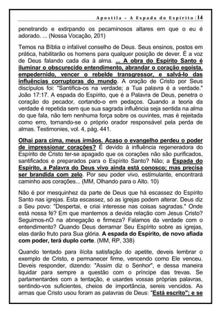 A p o s t i l a – A E s p a d a d o E s p í r i t o | 14

penetrando e extirpando os pecaminosos altares em que o eu é
adorado. ... (Nossa Vocação, 201)
Temos na Bíblia o infalível conselho de Deus. Seus ensinos, postos em
prática, habilitarão os homens para qualquer posição de dever. É a voz
de Deus falando cada dia à alma. ... A obra do Espírito Santo é
iluminar o obscurecido entendimento, abrandar o coração egoísta,
empedernido, vencer o rebelde transgressor, e salvá-lo das
influências corruptoras do mundo. A oração de Cristo por Seus
discípulos foi: "Santifica-os na verdade; a Tua palavra é a verdade."
João 17:17. A espada do Espírito, que é a Palavra de Deus, penetra o
coração do pecador, cortando-o em pedaços. Quando a teoria da
verdade é repetida sem que sua sagrada influência seja sentida na alma
do que fala, não tem nenhuma força sobre os ouvintes, mas é rejeitada
como erro, tornando-se o próprio orador responsável pela perda de
almas. Testimonies, vol. 4, pág. 441.
Olhai para cima, meus irmãos. Acaso o evangelho perdeu o poder
de impressionar corações? É devido à influência regeneradora do
Espírito de Cristo ter-se apagado que os corações não são purificados,
santificados e preparados para o Espírito Santo? Não; a Espada do
Espírito, a Palavra do Deus vivo ainda está conosco; mas precisa
ser brandida com zelo. Por seu poder vivo, estimulante, encontrará
caminho aos corações... (MM, Olhando para o Alto. 10)
Não é por mesquinhez da parte de Deus que há escassez do Espírito
Santo nas igrejas. Esta escassez, só as igrejas podem alterar. Deus diz
a Seu povo: "Despertai, e criai interesse nas coisas sagradas." Onde
está nossa fé? Em que mantemos a devida relação com Jesus Cristo?
Seguimos-nO na abnegação e firmeza? Falamos da verdade com o
entendimento? Quando Deus derramar Seu Espírito sobre as igrejas,
elas darão fruto para Sua glória. A espada do Espírito, de novo afiada
com poder, terá duplo corte. (MM, RP, 338)
Quando tentado para ilícita satisfação do apetite, deveis lembrar o
exemplo de Cristo, e permanecer firme, vencendo como Ele venceu.
Deveis responder, dizendo: "Assim diz o Senhor", e dessa maneira
liquidar para sempre a questão com o príncipe das trevas. Se
parlamentardes com a tentação, e usardes vossas próprias palavras,
sentindo-vos suficientes, cheios de importância, sereis vencidos. As
armas que Cristo usou foram as palavras de Deus: "Está escrito"; e se
 