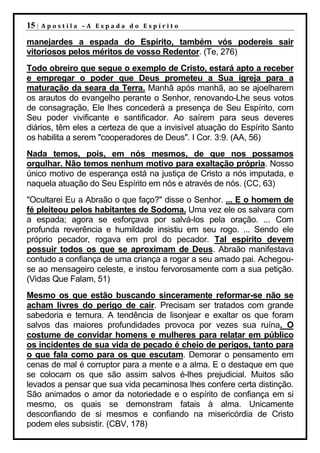 15 |   Apostila –A Espada do Espírito

manejardes a espada do Espírito, também vós podereis sair
vitoriosos pelos méritos de vosso Redentor. (Te, 276)
Todo obreiro que segue o exemplo de Cristo, estará apto a receber
e empregar o poder que Deus prometeu a Sua igreja para a
maturação da seara da Terra. Manhã após manhã, ao se ajoelharem
os arautos do evangelho perante o Senhor, renovando-Lhe seus votos
de consagração, Ele lhes concederá a presença de Seu Espírito, com
Seu poder vivificante e santificador. Ao saírem para seus deveres
diários, têm eles a certeza de que a invisível atuação do Espírito Santo
os habilita a serem "cooperadores de Deus". I Cor. 3:9. (AA, 56)
Nada temos, pois, em nós mesmos, de que nos possamos
orgulhar. Não temos nenhum motivo para exaltação própria. Nosso
único motivo de esperança está na justiça de Cristo a nós imputada, e
naquela atuação do Seu Espírito em nós e através de nós. (CC, 63)
"Ocultarei Eu a Abraão o que faço?" disse o Senhor. ... E o homem de
fé pleiteou pelos habitantes de Sodoma. Uma vez ele os salvara com
a espada; agora se esforçava por salvá-los pela oração. ... Com
profunda reverência e humildade insistiu em seu rogo. ... Sendo ele
próprio pecador, rogava em prol do pecador. Tal espírito devem
possuir todos os que se aproximam de Deus. Abraão manifestava
contudo a confiança de uma criança a rogar a seu amado pai. Achegou-
se ao mensageiro celeste, e instou fervorosamente com a sua petição.
(Vidas Que Falam, 51)
Mesmo os que estão buscando sinceramente reformar-se não se
acham livres do perigo de cair. Precisam ser tratados com grande
sabedoria e ternura. A tendência de lisonjear e exaltar os que foram
salvos das maiores profundidades provoca por vezes sua ruína. O
costume de convidar homens e mulheres para relatar em público
os incidentes de sua vida de pecado é cheio de perigos, tanto para
o que fala como para os que escutam. Demorar o pensamento em
cenas de mal é corruptor para a mente e a alma. E o destaque em que
se colocam os que são assim salvos é-lhes prejudicial. Muitos são
levados a pensar que sua vida pecaminosa lhes confere certa distinção.
São animados o amor da notoriedade e o espírito de confiança em si
mesmo, os quais se demonstram fatais à alma. Unicamente
desconfiando de si mesmos e confiando na misericórdia de Cristo
podem eles subsistir. (CBV, 178)
 