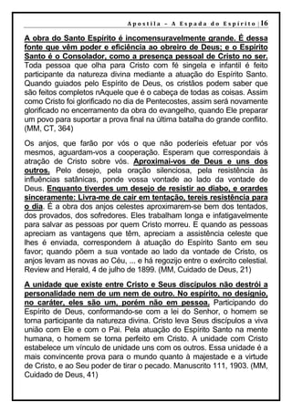 A p o s t i l a – A E s p a d a d o E s p í r i t o | 16

A obra do Santo Espírito é incomensuravelmente grande. É dessa
fonte que vêm poder e eficiência ao obreiro de Deus; e o Espírito
Santo é o Consolador, como a presença pessoal de Cristo no ser.
Toda pessoa que olha para Cristo com fé singela e infantil é feito
participante da natureza divina mediante a atuação do Espírito Santo.
Quando guiados pelo Espírito de Deus, os cristãos podem saber que
são feitos completos nAquele que é o cabeça de todas as coisas. Assim
como Cristo foi glorificado no dia de Pentecostes, assim será novamente
glorificado no encerramento da obra do evangelho, quando Ele preparar
um povo para suportar a prova final na última batalha do grande conflito.
(MM, CT, 364)
Os anjos, que farão por vós o que não poderíeis efetuar por vós
mesmos, aguardam-vos a cooperação. Esperam que correspondais à
atração de Cristo sobre vós. Aproximai-vos de Deus e uns dos
outros. Pelo desejo, pela oração silenciosa, pela resistência às
influências satânicas, ponde vossa vontade ao lado da vontade de
Deus. Enquanto tiverdes um desejo de resistir ao diabo, e orardes
sinceramente: Livra-me de cair em tentação, tereis resistência para
o dia. É a obra dos anjos celestes aproximarem-se bem dos tentados,
dos provados, dos sofredores. Eles trabalham longa e infatigavelmente
para salvar as pessoas por quem Cristo morreu. E quando as pessoas
apreciam as vantagens que têm, apreciam a assistência celeste que
lhes é enviada, correspondem à atuação do Espírito Santo em seu
favor; quando põem a sua vontade ao lado da vontade de Cristo, os
anjos levam as novas ao Céu, ... e há regozijo entre o exército celestial.
Review and Herald, 4 de julho de 1899. (MM, Cuidado de Deus, 21)
A unidade que existe entre Cristo e Seus discípulos não destrói a
personalidade nem de um nem de outro. No espírito, no desígnio,
no caráter, eles são um, porém não em pessoa. Participando do
Espírito de Deus, conformando-se com a lei do Senhor, o homem se
torna participante da natureza divina. Cristo leva Seus discípulos a viva
união com Ele e com o Pai. Pela atuação do Espírito Santo na mente
humana, o homem se torna perfeito em Cristo. A unidade com Cristo
estabelece um vínculo de unidade uns com os outros. Essa unidade é a
mais convincente prova para o mundo quanto à majestade e a virtude
de Cristo, e ao Seu poder de tirar o pecado. Manuscrito 111, 1903. (MM,
Cuidado de Deus, 41)
 